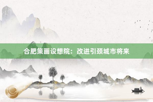 合肥策画设想院：改进引颈城市将来