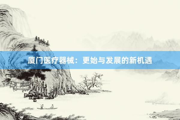 厦门医疗器械：更始与发展的新机遇